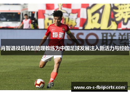 肖智退役后转型助理教练为中国足球发展注入新活力与经验