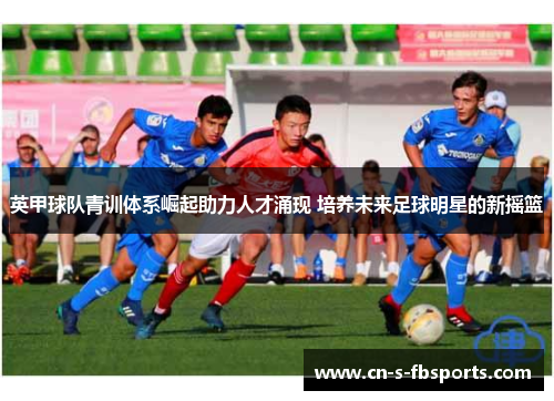 英甲球队青训体系崛起助力人才涌现 培养未来足球明星的新摇篮