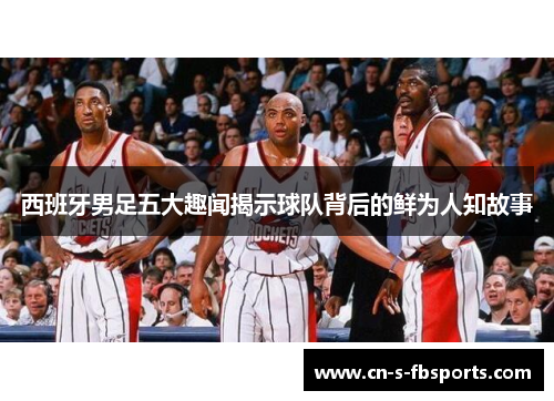 西班牙男足五大趣闻揭示球队背后的鲜为人知故事 西班牙男足五大趣闻揭示球队背后的鲜为人知故事