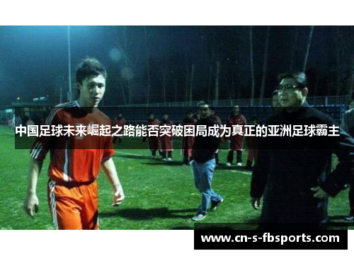 中国足球未来崛起之路能否突破困局成为真正的亚洲足球霸主