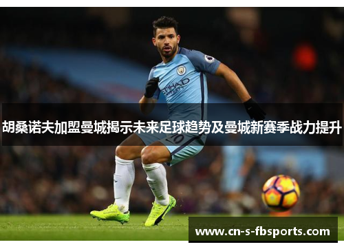 胡桑诺夫加盟曼城揭示未来足球趋势及曼城新赛季战力提升