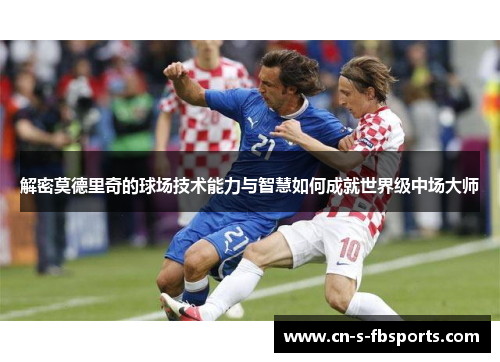 解密莫德里奇的球场技术能力与智慧如何成就世界级中场大师