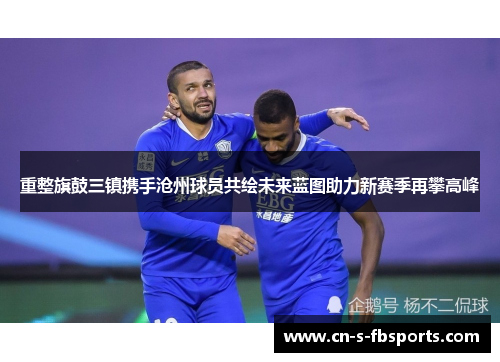 重整旗鼓三镇携手沧州球员共绘未来蓝图助力新赛季再攀高峰