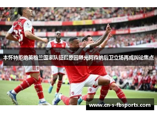 本怀特拒绝英格兰国家队征召原因曝光阿森纳后卫立场再成舆论焦点 本怀特拒绝英格兰国家队征召原因曝光阿森纳后卫立场再成舆论焦点