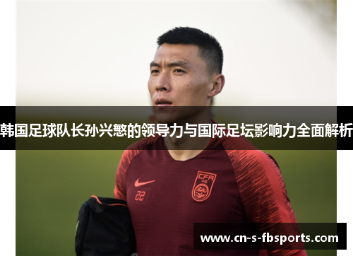 韩国足球队长孙兴慜的领导力与国际足坛影响力全面解析
