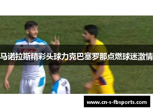 马诺拉斯精彩头球力克巴塞罗那点燃球迷激情