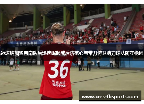 迈达纳加盟河南队后迅速崛起成后防核心与带刀侍卫助力球队防守稳固